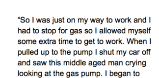 So I was just on my way to work and I had to stop for gas so I allowed myself some extra time to get to work. When I pulled up to the pump I shut my car off and saw this middle aged man crying looking at the gas pump. I began to wonder what happened