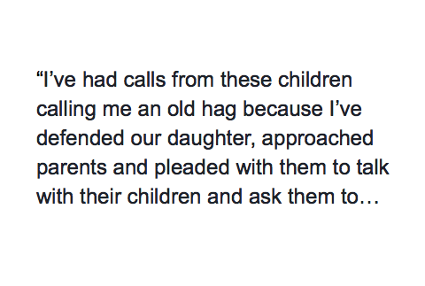 I’ve had calls from these children calling me an old hag because I’ve defended our daughter, approached parents and pleaded with them to talk with their children and ask them to stop. I’ve even approached the children themselves, but been threatened by parents with